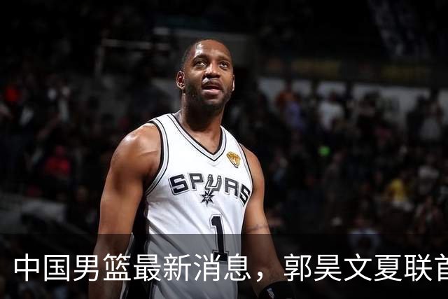 中国男篮最新消息，郭昊文夏联首秀4分3助 U17男篮世界第10名收官