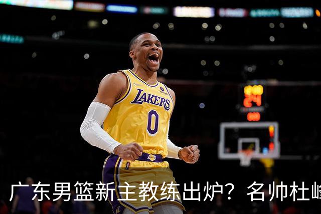 广东男篮新主教练出炉？名帅杜峰要下课？朱芳雨想邀请1人加盟！